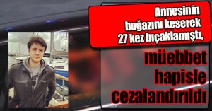 Annesinin boğazını keserek 27 kez bıçaklamıştı, müebbet hapisle cezalandırıldı