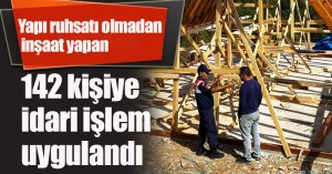 Yapı ruhsatı olmadan inşaat yapan 142 kişiye idari işlem uygulandı