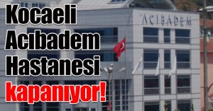 Kocaeli Acıbadem Hastanesi kapanıyor!