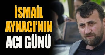 İSMAİL AYNACI'NIN ACI GÜNÜ