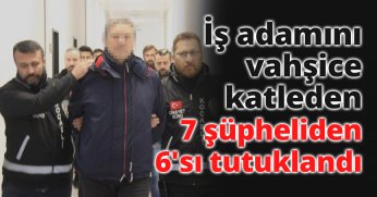 İş adamını vahşice katleden 7 şüpheliden 6'sı tutuklandı