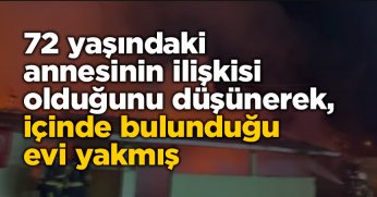 72 yaşındaki annesinin ilişkisi olduğunu düşünerek, içinde bulunduğu evi yakmış