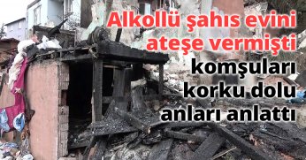 Alkollü şahıs evini ateşe vermişti, komşuları korku dolu anları anlattı