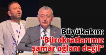 Büyükakın: “Bürokratlarımız şamar oğlanı değil”
